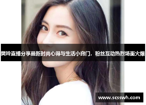 樊玲直播分享最新时尚心得与生活小窍门，粉丝互动热烈场面火爆